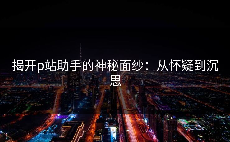 揭开p站助手的神秘面纱：从怀疑到沉思-第1张图片-p站搬运工影视库 - p站助手短剧集