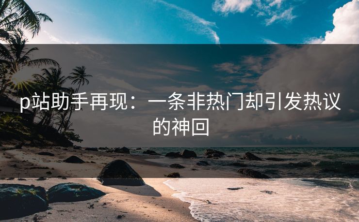 p站助手再现：一条非热门却引发热议的神回-第1张图片-p站搬运工影视库 - p站助手短剧集