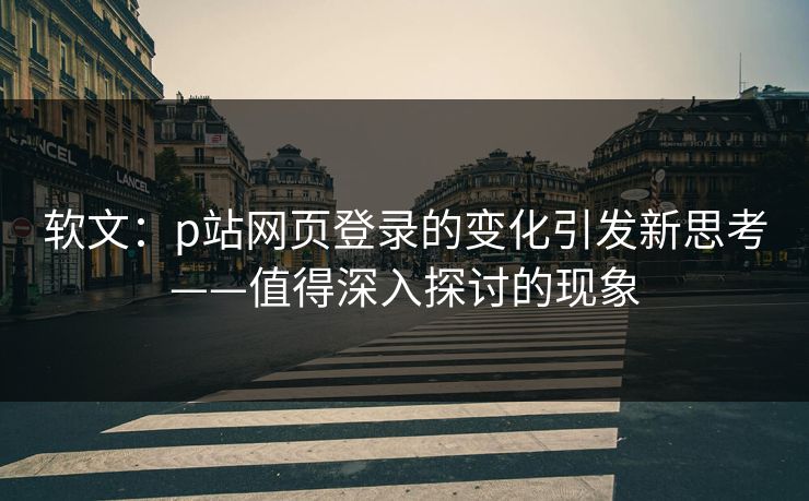 软文：p站网页登录的变化引发新思考——值得深入探讨的现象-第1张图片-p站搬运工影视库 - p站助手短剧集