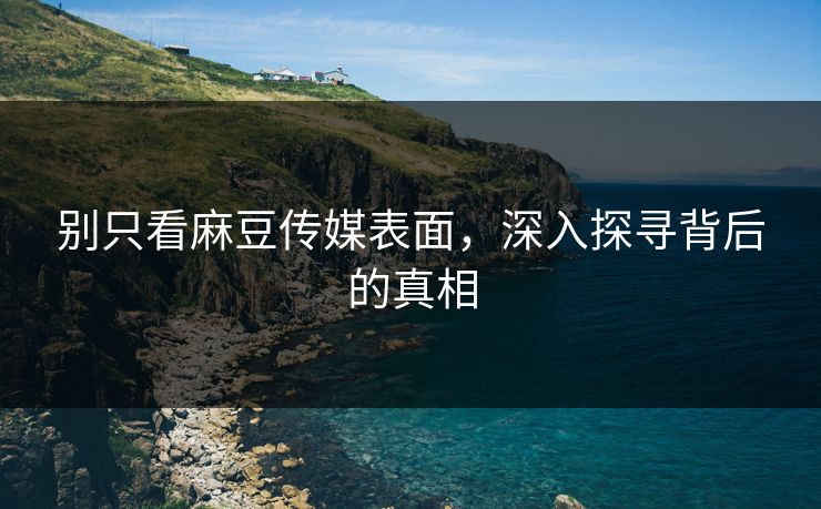 别只看麻豆传媒表面，深入探寻背后的真相-第1张图片-p站搬运工影视库 - p站助手短剧集