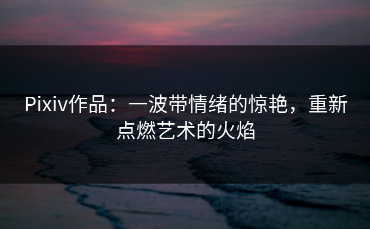 Pixiv作品：一波带情绪的惊艳，重新点燃艺术的火焰-第1张图片-p站搬运工影视库 - p站助手短剧集