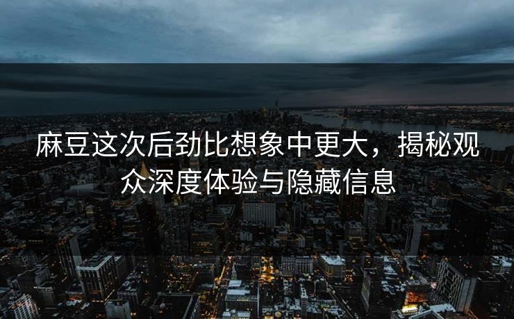 麻豆这次后劲比想象中更大，揭秘观众深度体验与隐藏信息-第1张图片-p站搬运工影视库 - p站助手短剧集