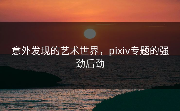 意外发现的艺术世界，pixiv专题的强劲后劲-第1张图片-p站搬运工影视库 - p站助手短剧集
