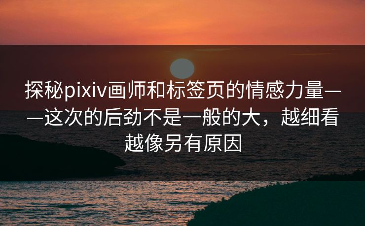 探秘pixiv画师和标签页的情感力量——这次的后劲不是一般的大,越细看越像另有原因-第1张图片-p站搬运工影视库 - p站助手短剧集 探秘pixiv画师和标签页的情感力量——这次的后劲不是一般的大,越细看越像另有原因-第1张图片-p站搬运工影视库 - p站助手短剧集