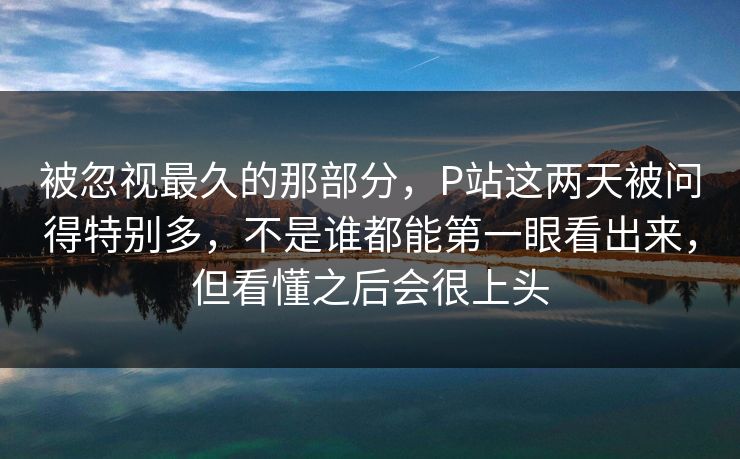 被忽视最久的那部分，P站这两天被问得特别多，不是谁都能第一眼看出来，但看懂之后会很上头-第1张图片-p站搬运工影视库 - p站助手短剧集