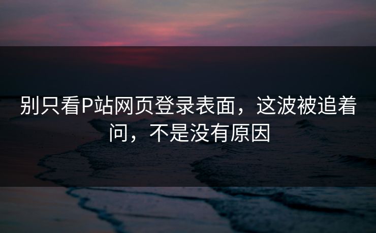 别只看P站网页登录表面，这波被追着问，不是没有原因-第1张图片-p站搬运工影视库 - p站助手短剧集