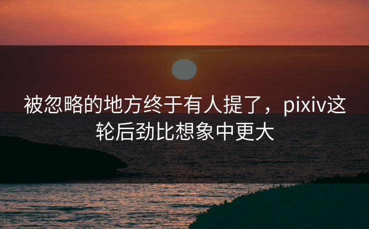 被忽略的地方终于有人提了，pixiv这轮后劲比想象中更大-第1张图片-p站搬运工影视库 - p站助手短剧集