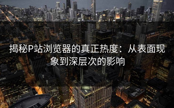 揭秘P站浏览器的真正热度：从表面现象到深层次的影响-第1张图片-p站搬运工影视库 - p站助手短剧集