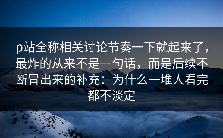 p站全称相关讨论节奏一下就起来了，最炸的从来不是一句话，而是后续不断冒出来的补充：为什么一堆人看完都不淡定-第1张图片-p站搬运工影视库 - p站助手短剧集