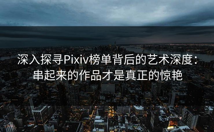 深入探寻Pixiv榜单背后的艺术深度：串起来的作品才是真正的惊艳-第1张图片-p站搬运工影视库 - p站助手短剧集