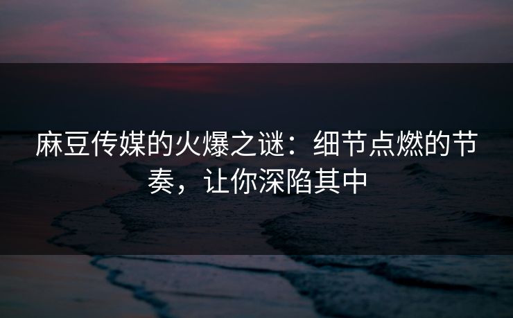 麻豆传媒的火爆之谜：细节点燃的节奏，让你深陷其中-第1张图片-p站搬运工影视库 - p站助手短剧集
