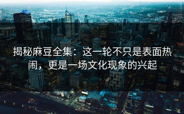 揭秘麻豆全集：这一轮不只是表面热闹，更是一场文化现象的兴起-第1张图片-p站搬运工影视库 - p站助手短剧集