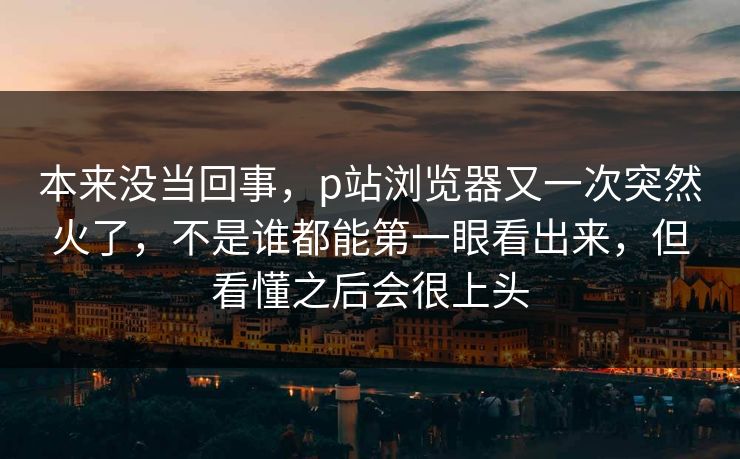 本来没当回事，p站浏览器又一次突然火了，不是谁都能第一眼看出来，但看懂之后会很上头-第1张图片-p站搬运工影视库 - p站助手短剧集