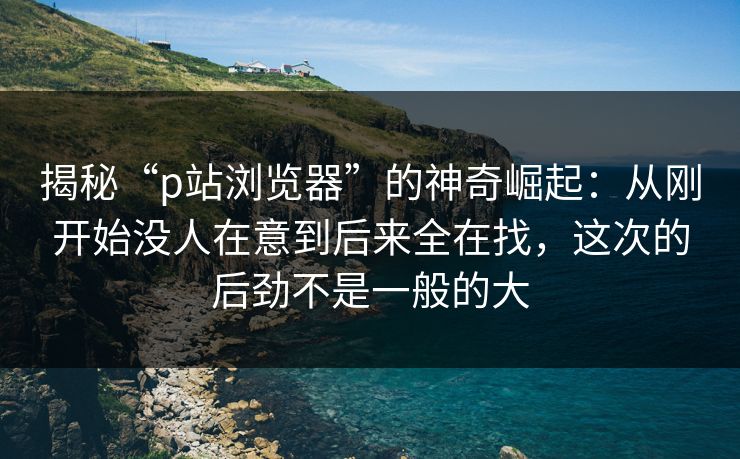 揭秘“p站浏览器”的神奇崛起：从刚开始没人在意到后来全在找，这次的后劲不是一般的大-第1张图片-p站搬运工影视库 - p站助手短剧集