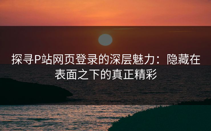 探寻P站网页登录的深层魅力：隐藏在表面之下的真正精彩-第1张图片-p站搬运工影视库 - p站助手短剧集