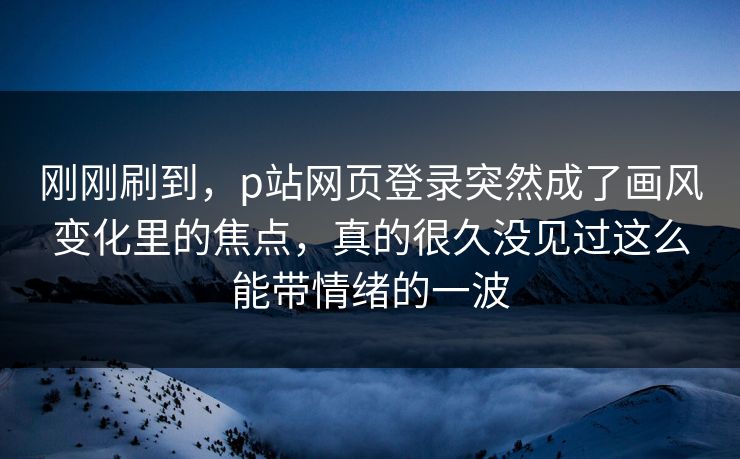 刚刚刷到，p站网页登录突然成了画风变化里的焦点，真的很久没见过这么能带情绪的一波-第1张图片-p站搬运工影视库 - p站助手短剧集