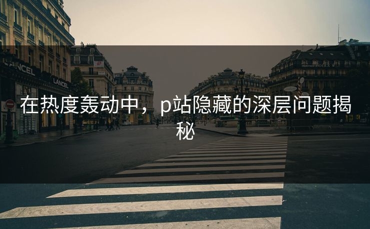在热度轰动中，p站隐藏的深层问题揭秘-第1张图片-p站搬运工影视库 - p站助手短剧集