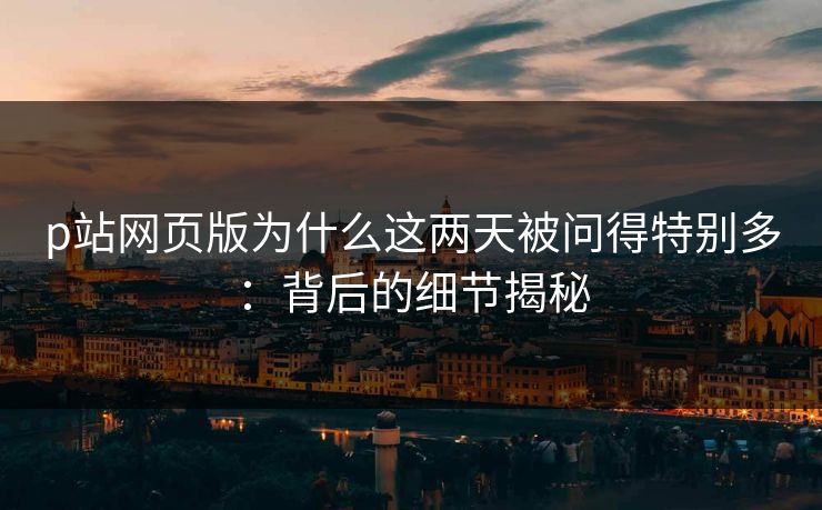 p站网页版为什么这两天被问得特别多：背后的细节揭秘-第1张图片-p站搬运工影视库 - p站助手短剧集