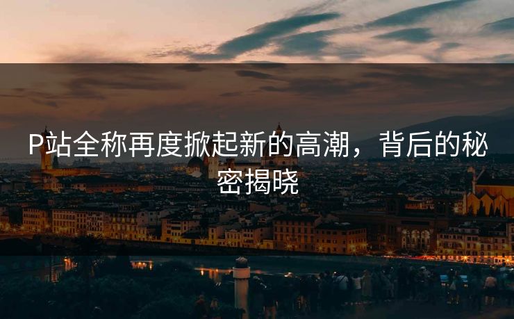 P站全称再度掀起新的高潮，背后的秘密揭晓-第1张图片-p站搬运工影视库 - p站助手短剧集