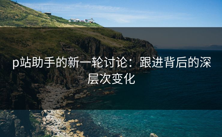p站助手的新一轮讨论：跟进背后的深层次变化-第1张图片-p站搬运工影视库 - p站助手短剧集