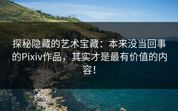 探秘隐藏的艺术宝藏：本来没当回事的Pixiv作品，其实才是最有价值的内容！-第1张图片-p站搬运工影视库 - p站助手短剧集