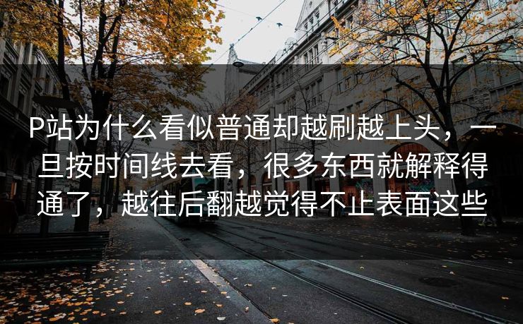 P站为什么看似普通却越刷越上头，一旦按时间线去看，很多东西就解释得通了，越往后翻越觉得不止表面这些-第1张图片-p站搬运工影视库 - p站助手短剧集