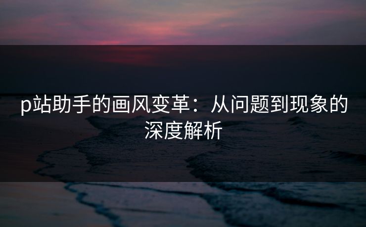 p站助手的画风变革：从问题到现象的深度解析-第1张图片-p站搬运工影视库 - p站助手短剧集