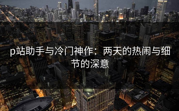 p站助手与冷门神作：两天的热闹与细节的深意-第1张图片-p站搬运工影视库 - p站助手短剧集
