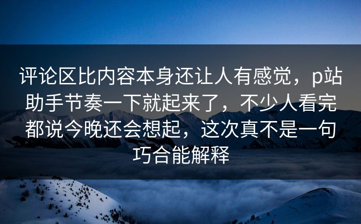 评论区比内容本身还让人有感觉，p站助手节奏一下就起来了，不少人看完都说今晚还会想起，这次真不是一句巧合能解释-第1张图片-p站搬运工影视库 - p站助手短剧集