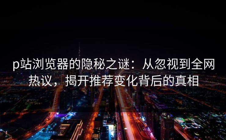 p站浏览器的隐秘之谜：从忽视到全网热议，揭开推荐变化背后的真相-第1张图片-p站搬运工影视库 - p站助手短剧集