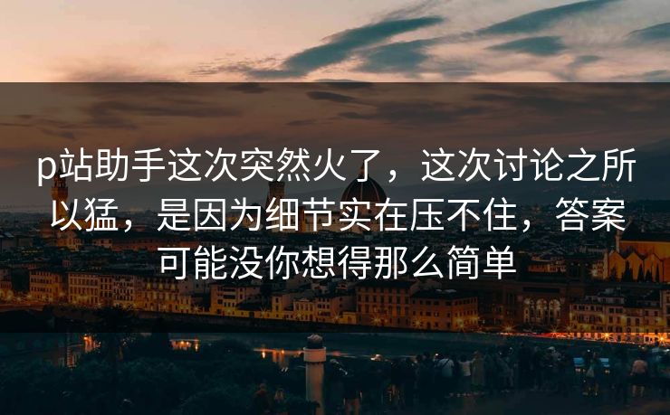 p站助手这次突然火了，这次讨论之所以猛，是因为细节实在压不住，答案可能没你想得那么简单-第1张图片-p站搬运工影视库 - p站助手短剧集
