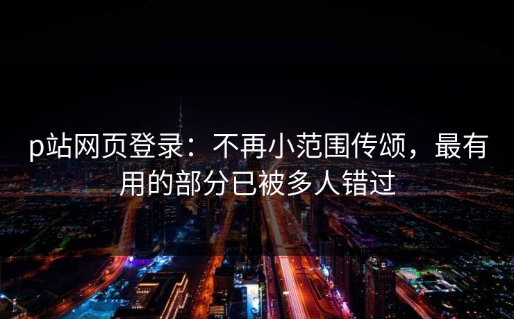 p站网页登录：不再小范围传颂，最有用的部分已被多人错过-第1张图片-p站搬运工影视库 - p站助手短剧集