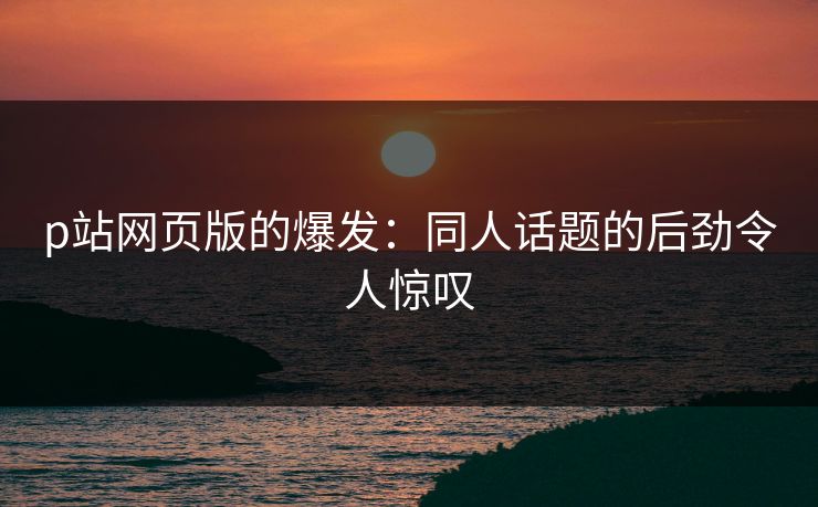 p站网页版的爆发：同人话题的后劲令人惊叹-第1张图片-p站搬运工影视库 - p站助手短剧集