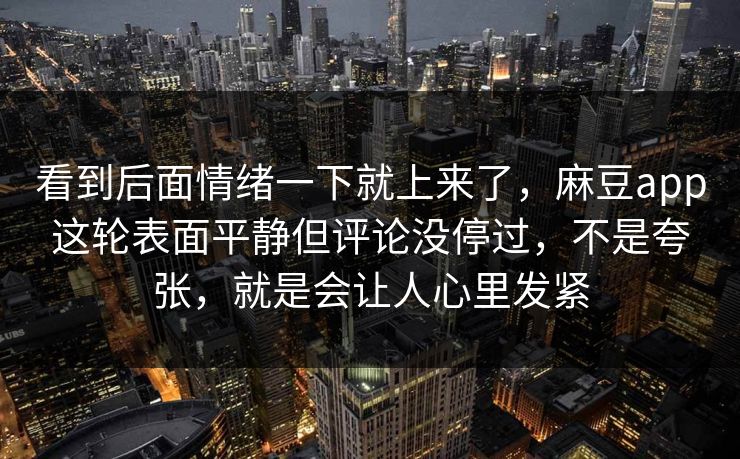 看到后面情绪一下就上来了，麻豆app这轮表面平静但评论没停过，不是夸张，就是会让人心里发紧-第1张图片-p站搬运工影视库 - p站助手短剧集