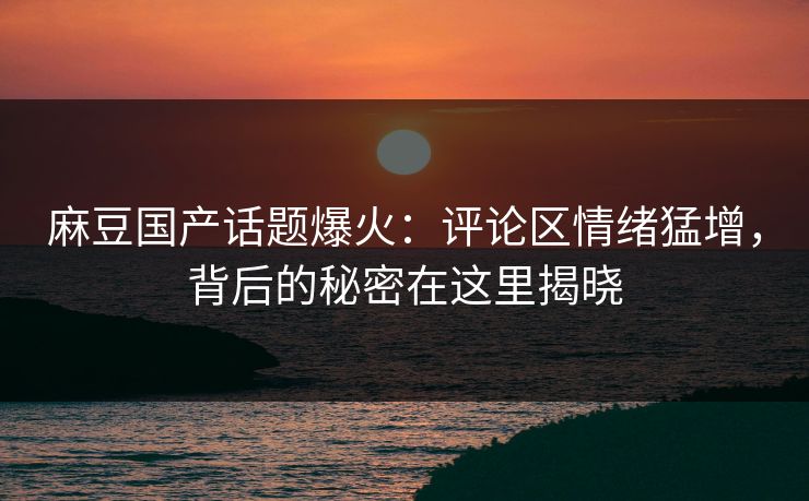 麻豆国产话题爆火：评论区情绪猛增，背后的秘密在这里揭晓-第1张图片-p站搬运工影视库 - p站助手短剧集