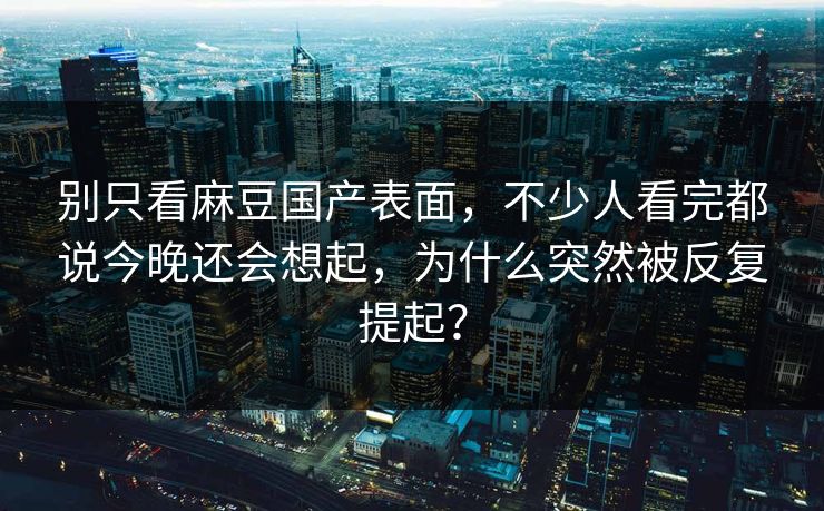 别只看麻豆国产表面，不少人看完都说今晚还会想起，为什么突然被反复提起？-第1张图片-p站搬运工影视库 - p站助手短剧集