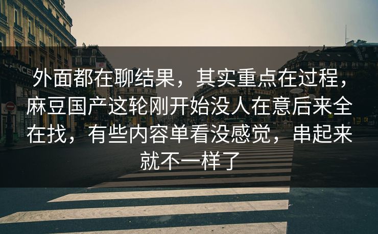 外面都在聊结果，其实重点在过程，麻豆国产这轮刚开始没人在意后来全在找，有些内容单看没感觉，串起来就不一样了-第1张图片-p站搬运工影视库 - p站助手短剧集