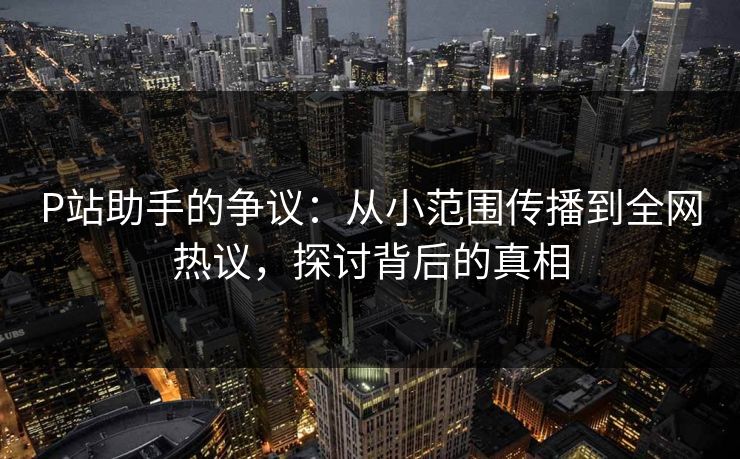 P站助手的争议：从小范围传播到全网热议，探讨背后的真相-第1张图片-p站搬运工影视库 - p站助手短剧集