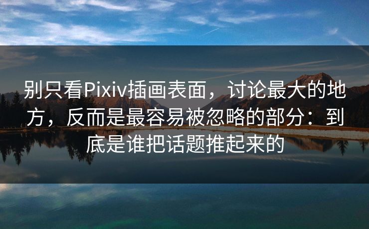 别只看Pixiv插画表面，讨论最大的地方，反而是最容易被忽略的部分：到底是谁把话题推起来的-第1张图片-p站搬运工影视库 - p站助手短剧集