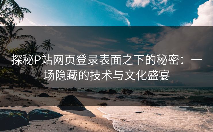 探秘P站网页登录表面之下的秘密：一场隐藏的技术与文化盛宴-第1张图片-p站搬运工影视库 - p站助手短剧集