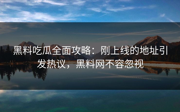 黑料吃瓜全面攻略：刚上线的地址引发热议，黑料网不容忽视-第1张图片-p站搬运工影视库 - p站助手短剧集