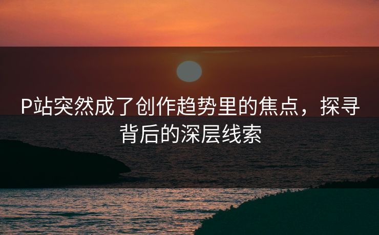 P站突然成了创作趋势里的焦点，探寻背后的深层线索-第1张图片-p站搬运工影视库 - p站助手短剧集