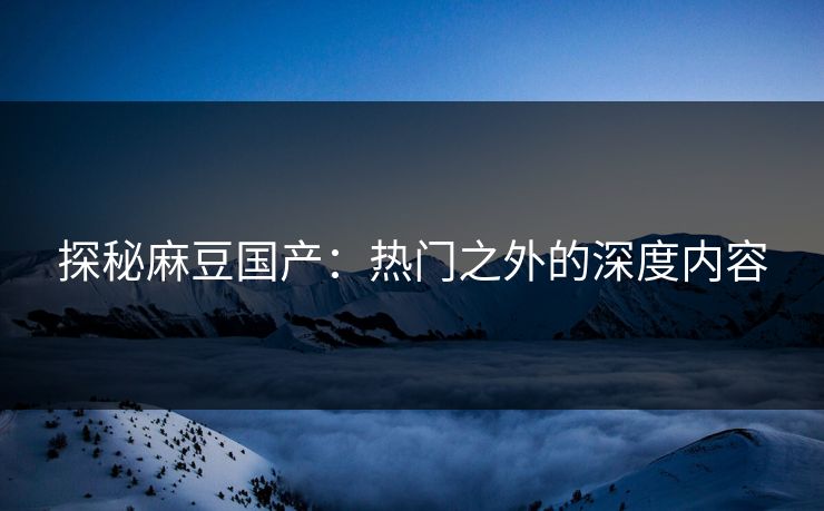 探秘麻豆国产：热门之外的深度内容-第1张图片-p站搬运工影视库 - p站助手短剧集