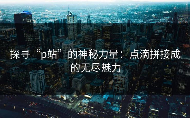 探寻“p站”的神秘力量：点滴拼接成的无尽魅力-第1张图片-p站搬运工影视库 - p站助手短剧集