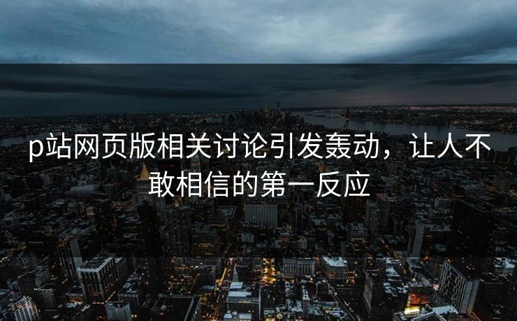 p站网页版相关讨论引发轰动，让人不敢相信的第一反应-第1张图片-p站搬运工影视库 - p站助手短剧集