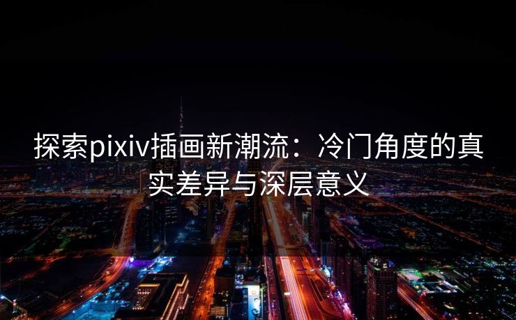 探索pixiv插画新潮流：冷门角度的真实差异与深层意义-第1张图片-p站搬运工影视库 - p站助手短剧集