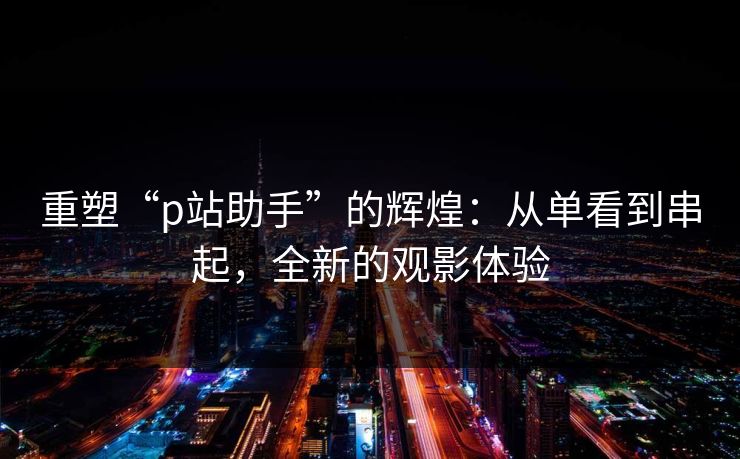 重塑“p站助手”的辉煌：从单看到串起，全新的观影体验-第1张图片-p站搬运工影视库 - p站助手短剧集