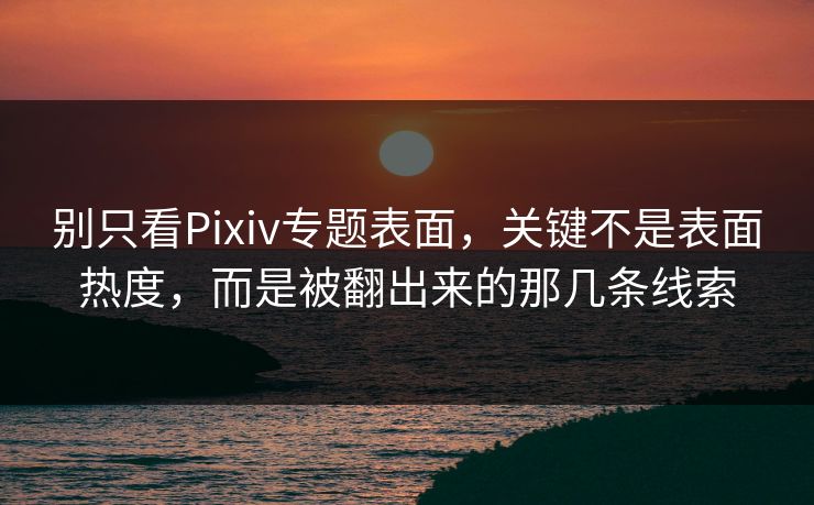 别只看Pixiv专题表面，关键不是表面热度，而是被翻出来的那几条线索-第1张图片-p站搬运工影视库 - p站助手短剧集