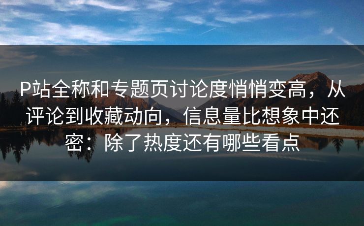 P站全称和专题页讨论度悄悄变高，从评论到收藏动向，信息量比想象中还密：除了热度还有哪些看点-第1张图片-p站搬运工影视库 - p站助手短剧集