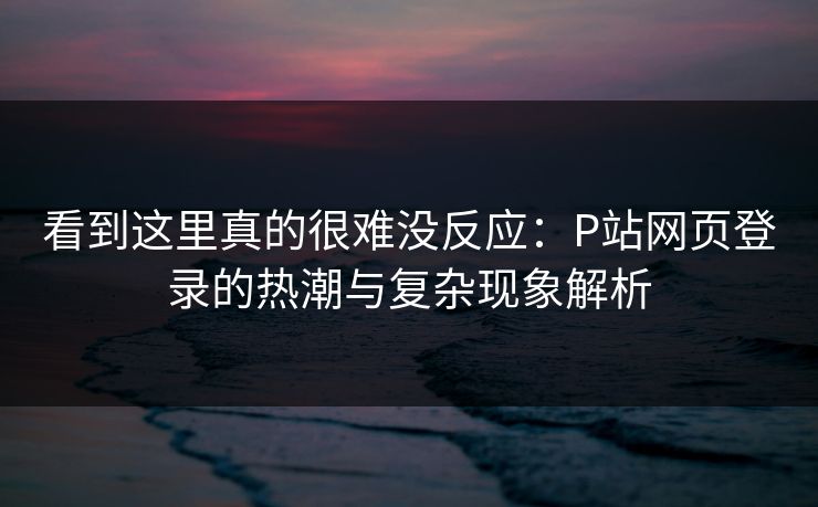 看到这里真的很难没反应：P站网页登录的热潮与复杂现象解析-第1张图片-p站搬运工影视库 - p站助手短剧集